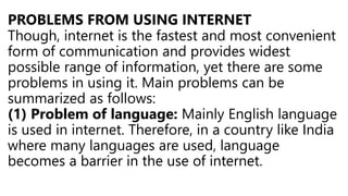 PROBLEMS FROM USING INTERNET
Though, internet is the fastest and most convenient
form of communication and provides widest
possible range of information, yet there are some
problems in using it. Main problems can be
summarized as follows:
(1) Problem of language: Mainly English language
is used in internet. Therefore, in a country like India
where many languages are used, language
becomes a barrier in the use of internet.
 