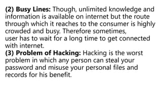 (2) Busy Lines: Though, unlimited knowledge and
information is available on internet but the route
through which it reaches to the consumer is highly
crowded and busy. Therefore sometimes,
user has to wait for a long time to get connected
with internet.
(3) Problem of Hacking: Hacking is the worst
problem in which any person can steal your
password and misuse your personal files and
records for his benefit.
 