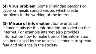 (4) Virus problem: Some ill minded persons or
cyber criminals spread viruses which create
problems in the working of the internet.
(5) Misuse of information: Some unsocial
elements misuse the information provided on the
internet. For example internet also provides
information how to make bomb. This information
can bemisused by the unsocial elements to spread
fear and violence in the society.
 