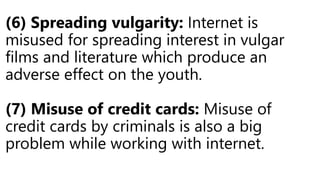 (6) Spreading vulgarity: Internet is
misused for spreading interest in vulgar
films and literature which produce an
adverse effect on the youth.
(7) Misuse of credit cards: Misuse of
credit cards by criminals is also a big
problem while working with internet.
 