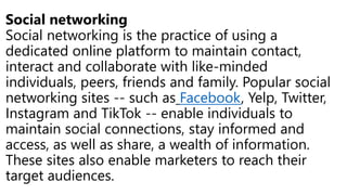 Social networking
Social networking is the practice of using a
dedicated online platform to maintain contact,
interact and collaborate with like-minded
individuals, peers, friends and family. Popular social
networking sites -- such as Facebook, Yelp, Twitter,
Instagram and TikTok -- enable individuals to
maintain social connections, stay informed and
access, as well as share, a wealth of information.
These sites also enable marketers to reach their
target audiences.
 
