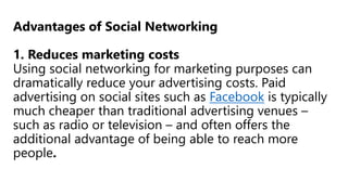 Advantages of Social Networking
1. Reduces marketing costs
Using social networking for marketing purposes can
dramatically reduce your advertising costs. Paid
advertising on social sites such as Facebook is typically
much cheaper than traditional advertising venues –
such as radio or television – and often offers the
additional advantage of being able to reach more
people.
 