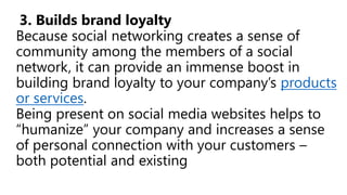 3. Builds brand loyalty
Because social networking creates a sense of
community among the members of a social
network, it can provide an immense boost in
building brand loyalty to your company’s products
or services.
Being present on social media websites helps to
“humanize” your company and increases a sense
of personal connection with your customers –
both potential and existing
 