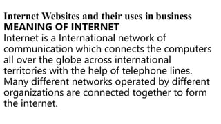 Internet Websites and their uses in business
MEANING OF INTERNET
Internet is a International network of
communication which connects the computers
all over the globe across international
territories with the help of telephone lines.
Many different networks operated by different
organizations are connected together to form
the internet.
 