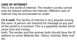 USES OF INTERNET
This is the world of internet. The modern society cannot
even be dreamt without the internet. Different uses of
internet may be enumerated as under:
(1) E-mail. This facility of internet is very popular among
the users. A person can transmit his message to any part
of the world in a moment. This is a paperless facility which
saves time and money,
both. The sender and the receiver both should have the ID
address on some Website like : Yahoo, Hotmail, Reify mail
etc.
 
