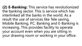 (2) E-Banking: This service has revolutionized
the banking sector. This is service which has
interlinked all the banks in the world. As a
result the use of services like Tele saving,
Mobile Banking, P.C. Banking and E-Banking is
increasing. This provides facility to operate
your account even when you are sitting in
your drawing room or working in your office.
 