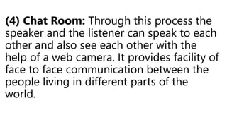 (4) Chat Room: Through this process the
speaker and the listener can speak to each
other and also see each other with the
help of a web camera. It provides facility of
face to face communication between the
people living in different parts of the
world.
 
