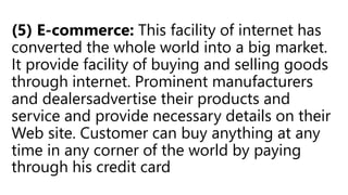 (5) E-commerce: This facility of internet has
converted the whole world into a big market.
It provide facility of buying and selling goods
through internet. Prominent manufacturers
and dealersadvertise their products and
service and provide necessary details on their
Web site. Customer can buy anything at any
time in any corner of the world by paying
through his credit card
 