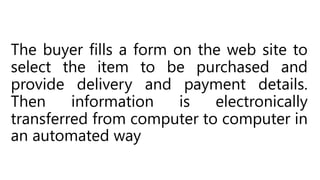 The buyer fills a form on the web site to
select the item to be purchased and
provide delivery and payment details.
Then information is electronically
transferred from computer to computer in
an automated way
 