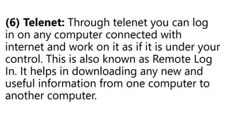 (6) Telenet: Through telenet you can log
in on any computer connected with
internet and work on it as if it is under your
control. This is also known as Remote Log
In. It helps in downloading any new and
useful information from one computer to
another computer.
 