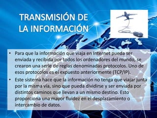 • Para que la información que viaja en Internet pueda ser
enviada y recibida por todos los ordenadores del mundo, se
crearon una serie de reglas denominadas protocolos. Uno de
esos protocolos es el expuesto anteriormente (TCP/IP).
• Este sistema hace que la información no tenga que viajar junta
por la misma vía, sino que pueda dividirse y ser enviada por
distintos caminos que llevan a un mismo destino. Esto
proporciona una mayor fluidez en el desplazamiento o
intercambio de datos.
 