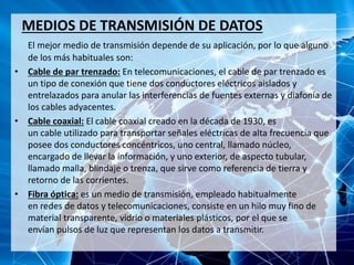 MEDIOS DE TRANSMISIÓN DE DATOS
El mejor medio de transmisión depende de su aplicación, por lo que alguno
de los más habituales son:
• Cable de par trenzado: En telecomunicaciones, el cable de par trenzado es
un tipo de conexión que tiene dos conductores eléctricos aislados y
entrelazados para anular las interferencias de fuentes externas y diafonía de
los cables adyacentes.
• Cable coaxial: El cable coaxial creado en la década de 1930, es
un cable utilizado para transportar señales eléctricas de alta frecuencia que
posee dos conductores concéntricos, uno central, llamado núcleo,
encargado de llevar la información, y uno exterior, de aspecto tubular,
llamado malla, blindaje o trenza, que sirve como referencia de tierra y
retorno de las corrientes.
• Fibra óptica: es un medio de transmisión, empleado habitualmente
en redes de datos y telecomunicaciones, consiste en un hilo muy fino de
material transparente, vidrio o materiales plásticos, por el que se
envían pulsos de luz que representan los datos a transmitir.
 