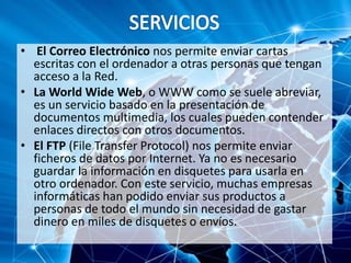 • El Correo Electrónico nos permite enviar cartas
escritas con el ordenador a otras personas que tengan
acceso a la Red.
• La World Wide Web, o WWW como se suele abreviar,
es un servicio basado en la presentación de
documentos multimedia, los cuales pueden contender
enlaces directos con otros documentos.
• El FTP (File Transfer Protocol) nos permite enviar
ficheros de datos por Internet. Ya no es necesario
guardar la información en disquetes para usarla en
otro ordenador. Con este servicio, muchas empresas
informáticas han podido enviar sus productos a
personas de todo el mundo sin necesidad de gastar
dinero en miles de disquetes o envíos.
 