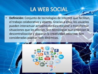 • Definición: Conjunto de tecnologías de Internet que facilitan,
el trabajo colaborativo y abierto. Gracias a ellas, los usuarios
pueden interactuar activamente para mejorar o transformar
situaciones que les afectan. Son tecnologías que propician la
descentralización y disparan la creatividad colectiva. Son
consideradas páginas web dinámicas.
 