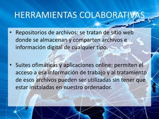 HERRAMIENTAS COLABORATIVAS
• Repositorios de archivos: se tratan de sitio web
donde se almacenan y comparten archivos e
información digital de cualquier tipo.
• Suites ofimáticas y aplicaciones online: permiten el
acceso a esa información de trabajo y al tratamiento
de esos archivos pueden ser utilizadas sin tener que
estar instaladas en nuestro ordenador.
 