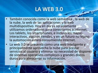 • También conocida como la web semántica , la web de
la nube, la web de las aplicaciones y la web
multidispositivo. Hoy en día ya no solamente
utilizamos ordenadores para conectarnos a Internet.
Los tablets, los smartphones, e incluso los mapas
interactivos, algunas tiendas, y en un futuro no lejano
la automoción estará consumiendo Internet.
• La web 3.0 se presenta como una web inteligente y
principalmente aprovecha la nube para prestar
servicios al usuario y eliminar su necesidad de disponer
de sistemas operativos complejos y grandes discos
duros para almacenar su información.
 