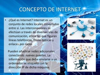 CONCEPTO DE INTERNET
• ¿Qué es Internet? Internet es un
conjunto de redes locales conectadas
entre sí. Las interconexiones se
efectúan a través de diversas vías de
comunicación, entre las que figuran
líneas telefónicas, fibras ópticas y
enlaces por radio.
Pueden añadirse redes adicionales
conectando nuevas puertas. La
información que debe enviarse a un
ordenador se etiqueta con la
dirección IP de dicha máquina.
 