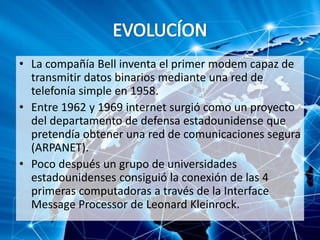 • La compañía Bell inventa el primer modem capaz de
transmitir datos binarios mediante una red de
telefonía simple en 1958.
• Entre 1962 y 1969 internet surgió como un proyecto
del departamento de defensa estadounidense que
pretendía obtener una red de comunicaciones segura
(ARPANET).
• Poco después un grupo de universidades
estadounidenses consiguió la conexión de las 4
primeras computadoras a través de la Interface
Message Processor de Leonard Kleinrock.
 