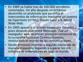 • En 1989 ya había mas de 100.000 servidores
conectados. Un año después un británico
desarrollo un protocolo que permitía el
intercambio de información mediante un sistema
de hipertexto (HTML), Dando lugar a la World
Wide Web.
• En 1993 apareció el primer navegador (Mosaic) y
poco después aparecerá Netscape. Fue un
navegador web, el primer producto comercial de
la compañía Netscape Communications,
revoluciono el mundo de las comunicaciones.
• Desde entonces internet a seguido creciendo de
manera imparable llegando a superar los mil
millones de ordenadores en todo el mundo.
 