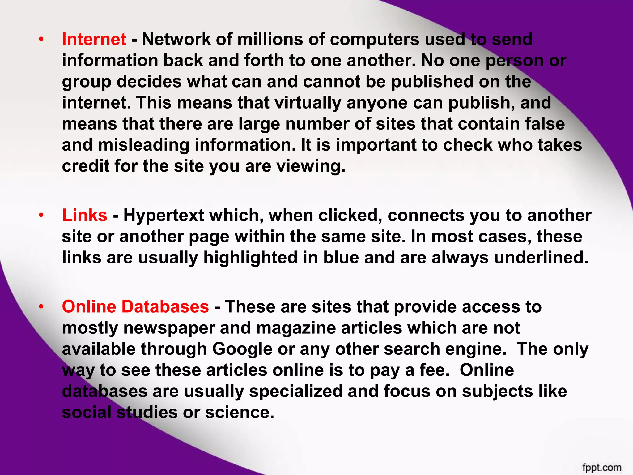 • Internet - Network of millions of computers used to send
information back and forth to one another. No one person or
group decides what can and cannot be published on the
internet. This means that virtually anyone can publish, and
means that there are large number of sites that contain false
and misleading information. It is important to check who takes
credit for the site you are viewing.
• Links - Hypertext which, when clicked, connects you to another
site or another page within the same site. In most cases, these
links are usually highlighted in blue and are always underlined.
• Online Databases - These are sites that provide access to
mostly newspaper and magazine articles which are not
available through Google or any other search engine. The only
way to see these articles online is to pay a fee. Online
databases are usually specialized and focus on subjects like
social studies or science.
 