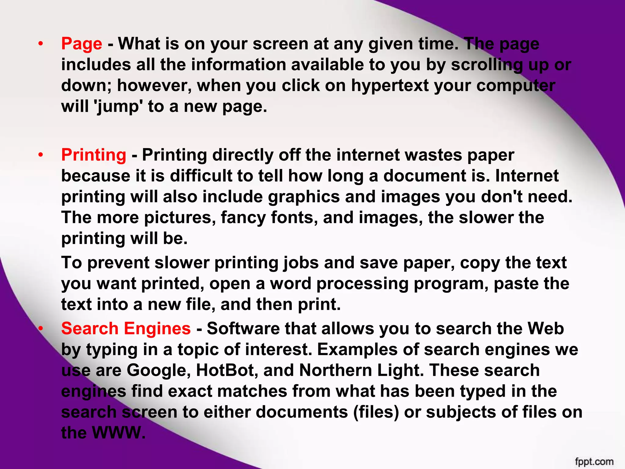 • Page - What is on your screen at any given time. The page
includes all the information available to you by scrolling up or
down; however, when you click on hypertext your computer
will 'jump' to a new page.
• Printing - Printing directly off the internet wastes paper
because it is difficult to tell how long a document is. Internet
printing will also include graphics and images you don't need.
The more pictures, fancy fonts, and images, the slower the
printing will be.
To prevent slower printing jobs and save paper, copy the text
you want printed, open a word processing program, paste the
text into a new file, and then print.
• Search Engines - Software that allows you to search the Web
by typing in a topic of interest. Examples of search engines we
use are Google, HotBot, and Northern Light. These search
engines find exact matches from what has been typed in the
search screen to either documents (files) or subjects of files on
the WWW.
 
