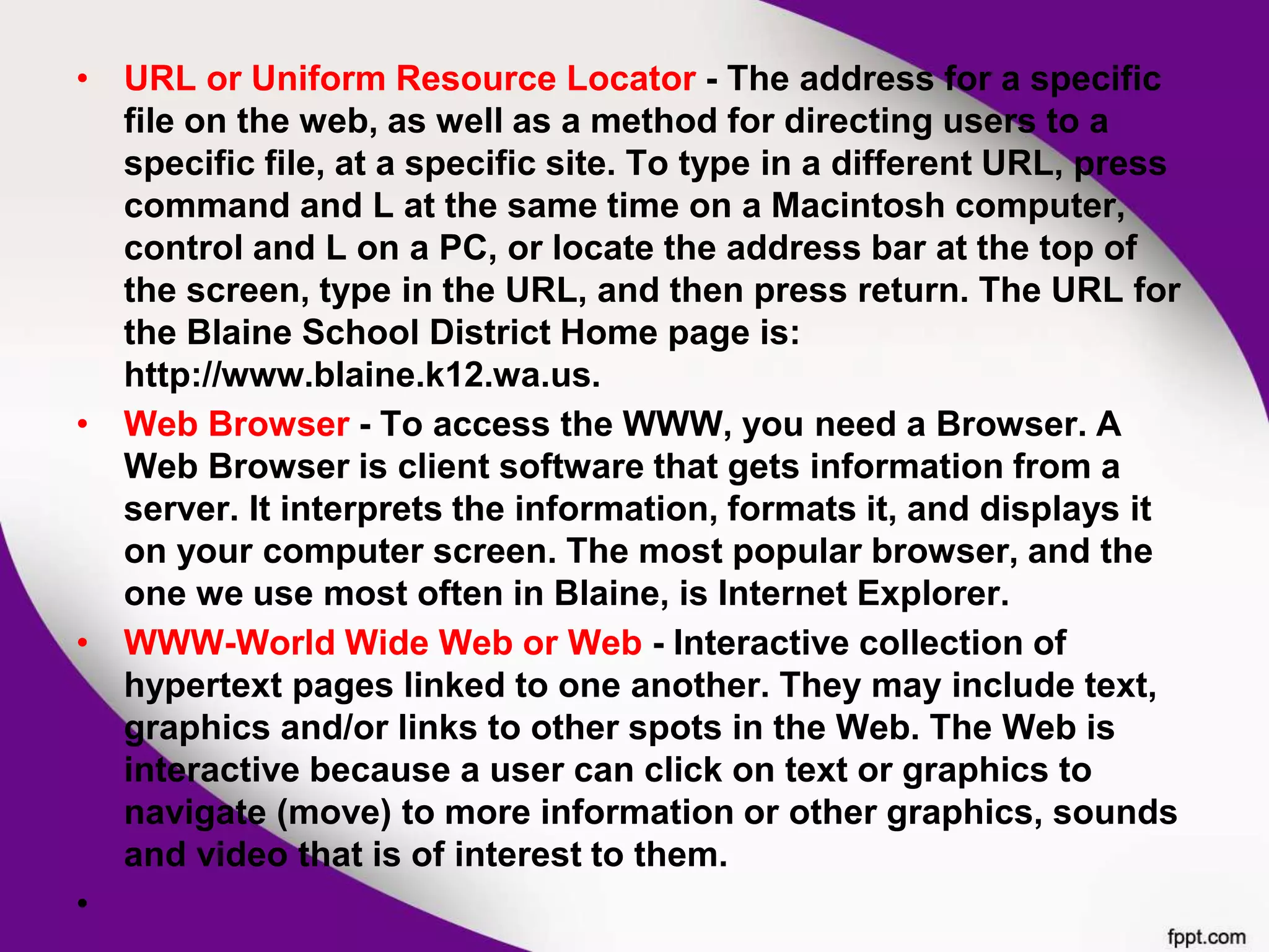 • URL or Uniform Resource Locator - The address for a specific
file on the web, as well as a method for directing users to a
specific file, at a specific site. To type in a different URL, press
command and L at the same time on a Macintosh computer,
control and L on a PC, or locate the address bar at the top of
the screen, type in the URL, and then press return. The URL for
the Blaine School District Home page is:
http://www.blaine.k12.wa.us.
• Web Browser - To access the WWW, you need a Browser. A
Web Browser is client software that gets information from a
server. It interprets the information, formats it, and displays it
on your computer screen. The most popular browser, and the
one we use most often in Blaine, is Internet Explorer.
• WWW-World Wide Web or Web - Interactive collection of
hypertext pages linked to one another. They may include text,
graphics and/or links to other spots in the Web. The Web is
interactive because a user can click on text or graphics to
navigate (move) to more information or other graphics, sounds
and video that is of interest to them.
•
 