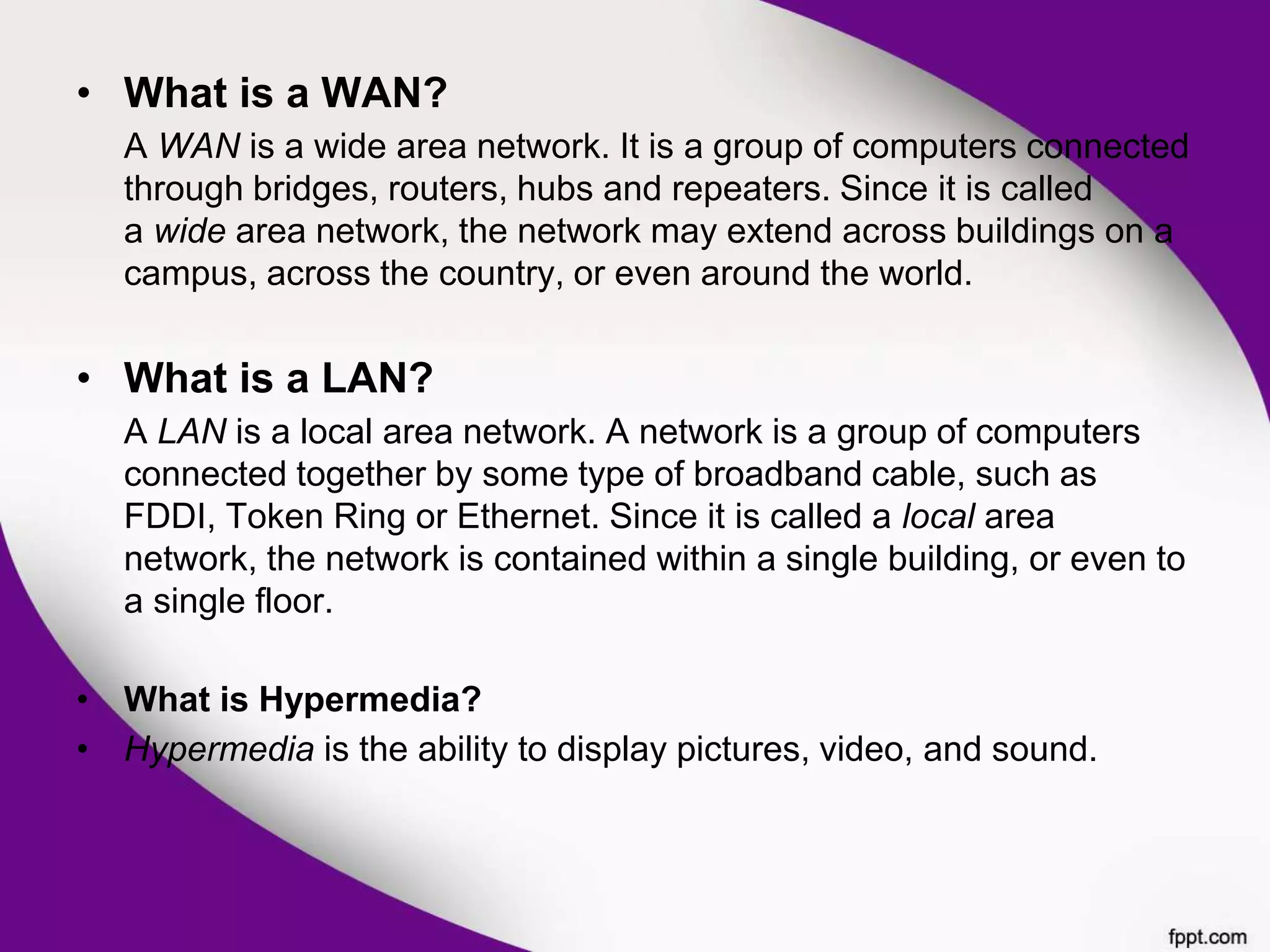 • What is a WAN?
A WAN is a wide area network. It is a group of computers connected
through bridges, routers, hubs and repeaters. Since it is called
a wide area network, the network may extend across buildings on a
campus, across the country, or even around the world.
• What is a LAN?
A LAN is a local area network. A network is a group of computers
connected together by some type of broadband cable, such as
FDDI, Token Ring or Ethernet. Since it is called a local area
network, the network is contained within a single building, or even to
a single floor.
• What is Hypermedia?
• Hypermedia is the ability to display pictures, video, and sound.
 