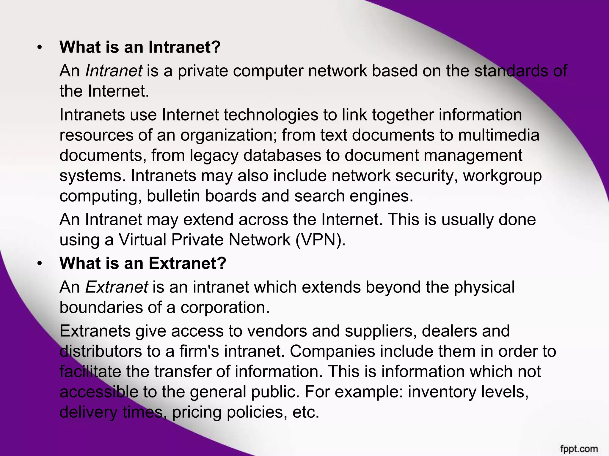 • What is an Intranet?
An Intranet is a private computer network based on the standards of
the Internet.
Intranets use Internet technologies to link together information
resources of an organization; from text documents to multimedia
documents, from legacy databases to document management
systems. Intranets may also include network security, workgroup
computing, bulletin boards and search engines.
An Intranet may extend across the Internet. This is usually done
using a Virtual Private Network (VPN).
• What is an Extranet?
An Extranet is an intranet which extends beyond the physical
boundaries of a corporation.
Extranets give access to vendors and suppliers, dealers and
distributors to a firm's intranet. Companies include them in order to
facilitate the transfer of information. This is information which not
accessible to the general public. For example: inventory levels,
delivery times, pricing policies, etc.
 