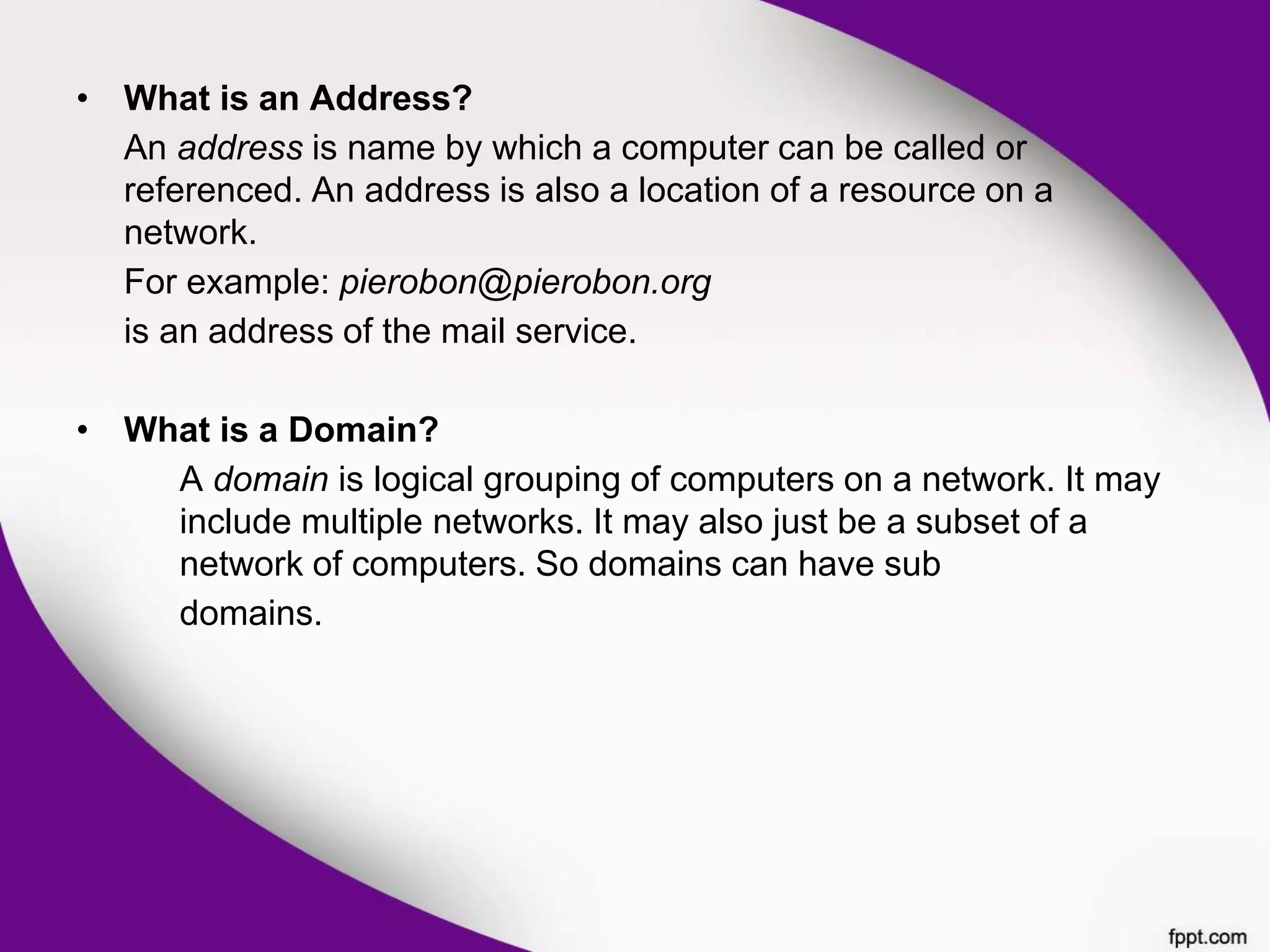 • What is an Address?
An address is name by which a computer can be called or
referenced. An address is also a location of a resource on a
network.
For example: pierobon@pierobon.org
is an address of the mail service.
• What is a Domain?
A domain is logical grouping of computers on a network. It may
include multiple networks. It may also just be a subset of a
network of computers. So domains can have sub
domains.
 