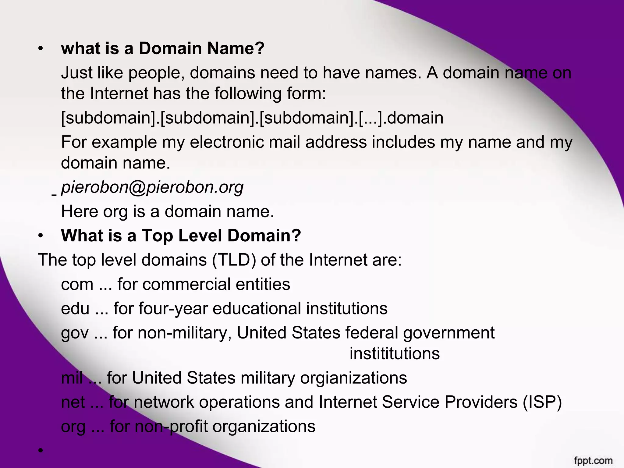• what is a Domain Name?
Just like people, domains need to have names. A domain name on
the Internet has the following form:
[subdomain].[subdomain].[subdomain].[...].domain
For example my electronic mail address includes my name and my
domain name.
pierobon@pierobon.org
Here org is a domain name.
• What is a Top Level Domain?
The top level domains (TLD) of the Internet are:
com ... for commercial entities
edu ... for four-year educational institutions
gov ... for non-military, United States federal government
instititutions
mil ... for United States military orgianizations
net ... for network operations and Internet Service Providers (ISP)
org ... for non-profit organizations
•
 