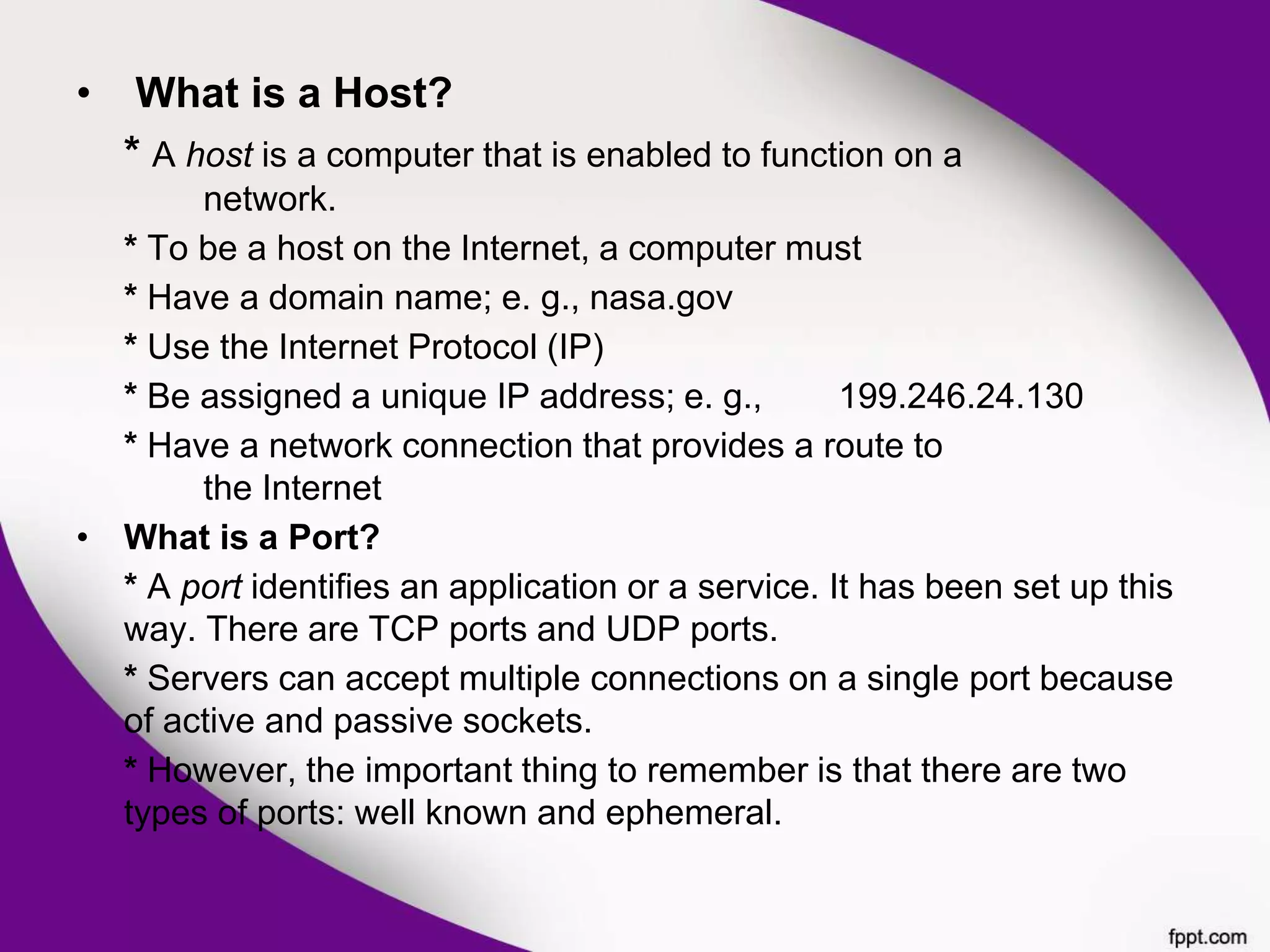 • What is a Host?
* A host is a computer that is enabled to function on a
network.
* To be a host on the Internet, a computer must
* Have a domain name; e. g., nasa.gov
* Use the Internet Protocol (IP)
* Be assigned a unique IP address; e. g., 199.246.24.130
* Have a network connection that provides a route to
the Internet
• What is a Port?
* A port identifies an application or a service. It has been set up this
way. There are TCP ports and UDP ports.
* Servers can accept multiple connections on a single port because
of active and passive sockets.
* However, the important thing to remember is that there are two
types of ports: well known and ephemeral.
 