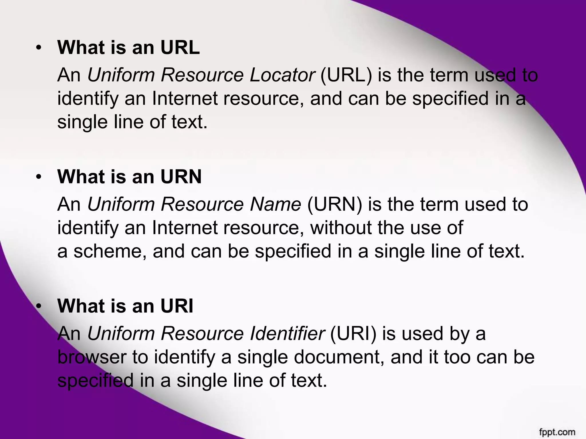 • What is an URL
An Uniform Resource Locator (URL) is the term used to
identify an Internet resource, and can be specified in a
single line of text.
• What is an URN
An Uniform Resource Name (URN) is the term used to
identify an Internet resource, without the use of
a scheme, and can be specified in a single line of text.
• What is an URI
An Uniform Resource Identifier (URI) is used by a
browser to identify a single document, and it too can be
specified in a single line of text.
 