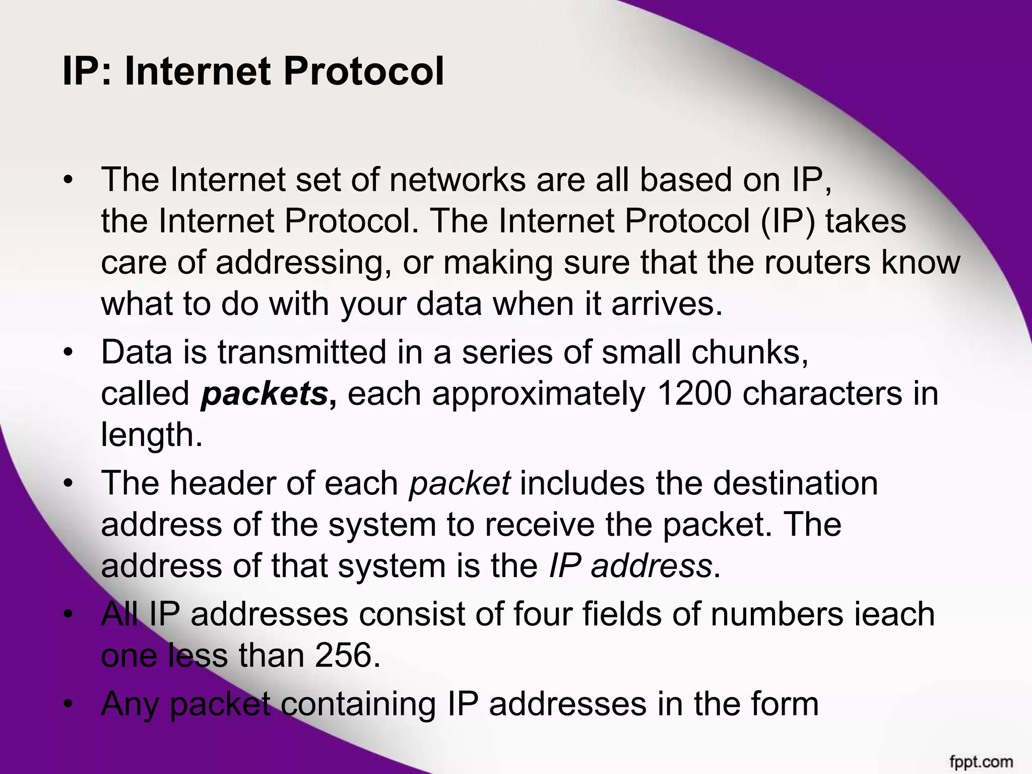 IP: Internet Protocol
• The Internet set of networks are all based on IP,
the Internet Protocol. The Internet Protocol (IP) takes
care of addressing, or making sure that the routers know
what to do with your data when it arrives.
• Data is transmitted in a series of small chunks,
called packets, each approximately 1200 characters in
length.
• The header of each packet includes the destination
address of the system to receive the packet. The
address of that system is the IP address.
• All IP addresses consist of four fields of numbers ieach
one less than 256.
• Any packet containing IP addresses in the form
 