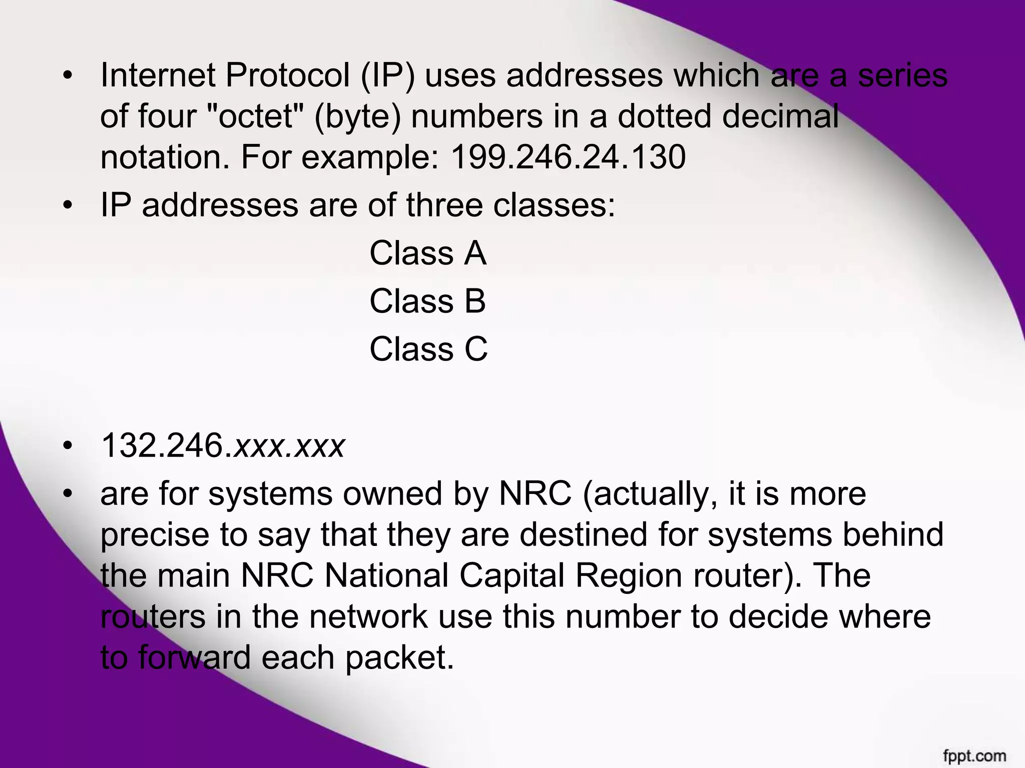 • Internet Protocol (IP) uses addresses which are a series
of four "octet" (byte) numbers in a dotted decimal
notation. For example: 199.246.24.130
• IP addresses are of three classes:
Class A
Class B
Class C
• 132.246.xxx.xxx
• are for systems owned by NRC (actually, it is more
precise to say that they are destined for systems behind
the main NRC National Capital Region router). The
routers in the network use this number to decide where
to forward each packet.
 