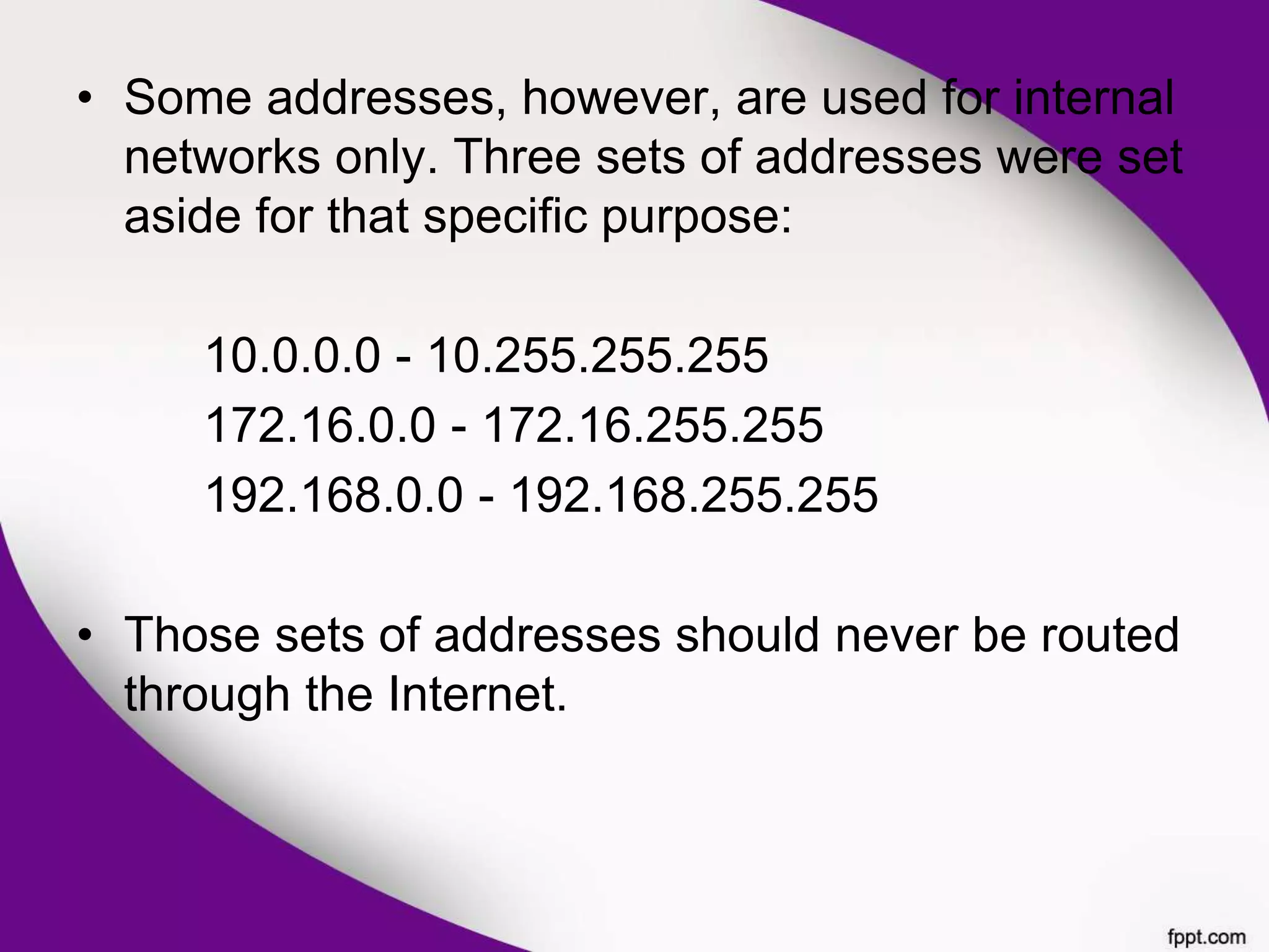 • Some addresses, however, are used for internal
networks only. Three sets of addresses were set
aside for that specific purpose:
10.0.0.0 - 10.255.255.255
172.16.0.0 - 172.16.255.255
192.168.0.0 - 192.168.255.255
• Those sets of addresses should never be routed
through the Internet.
 