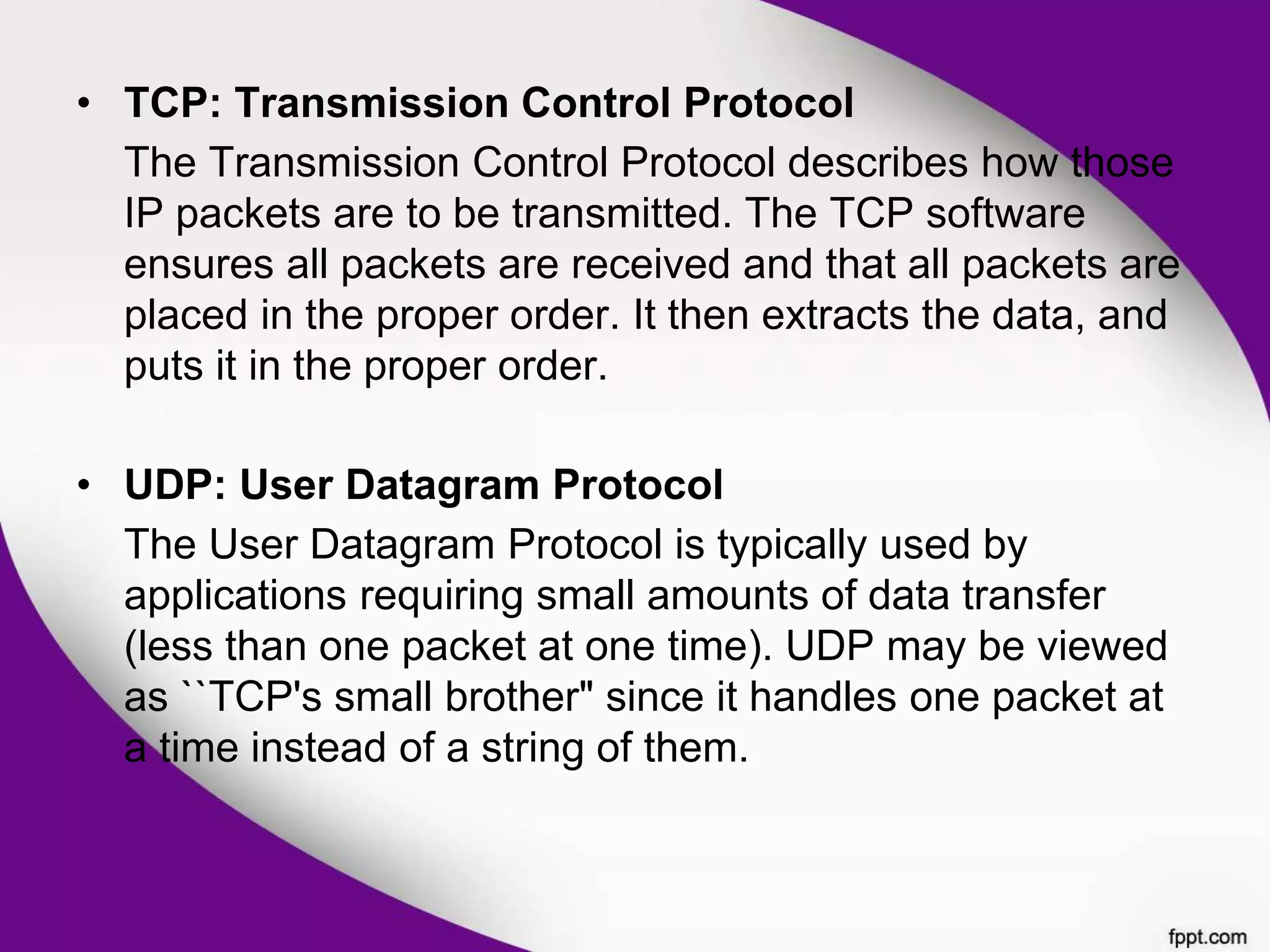 • TCP: Transmission Control Protocol
The Transmission Control Protocol describes how those
IP packets are to be transmitted. The TCP software
ensures all packets are received and that all packets are
placed in the proper order. It then extracts the data, and
puts it in the proper order.
• UDP: User Datagram Protocol
The User Datagram Protocol is typically used by
applications requiring small amounts of data transfer
(less than one packet at one time). UDP may be viewed
as ``TCP's small brother" since it handles one packet at
a time instead of a string of them.
 