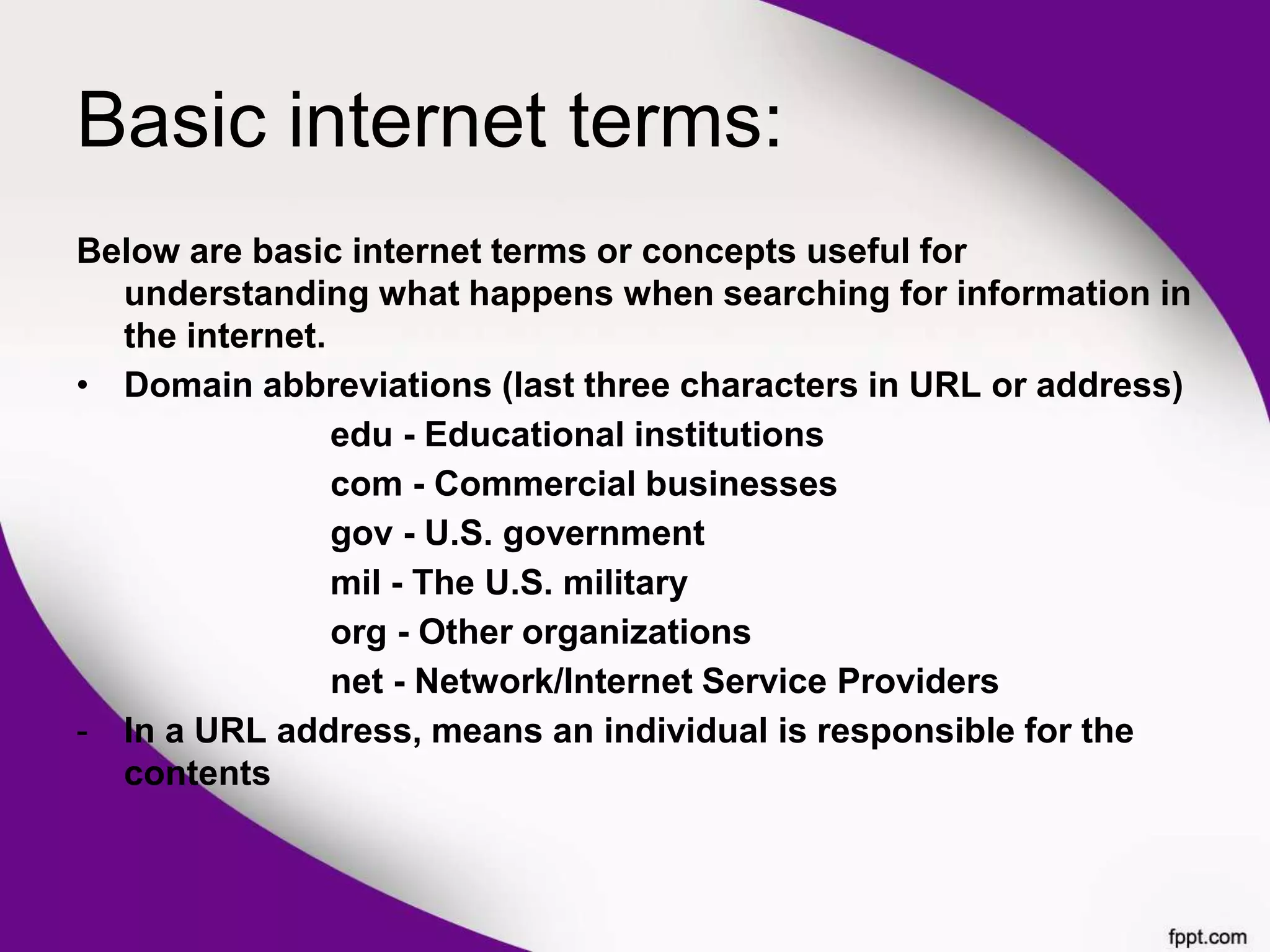 Basic internet terms:
Below are basic internet terms or concepts useful for
understanding what happens when searching for information in
the internet.
• Domain abbreviations (last three characters in URL or address)
edu - Educational institutions
com - Commercial businesses
gov - U.S. government
mil - The U.S. military
org - Other organizations
net - Network/Internet Service Providers
- In a URL address, means an individual is responsible for the
contents
 