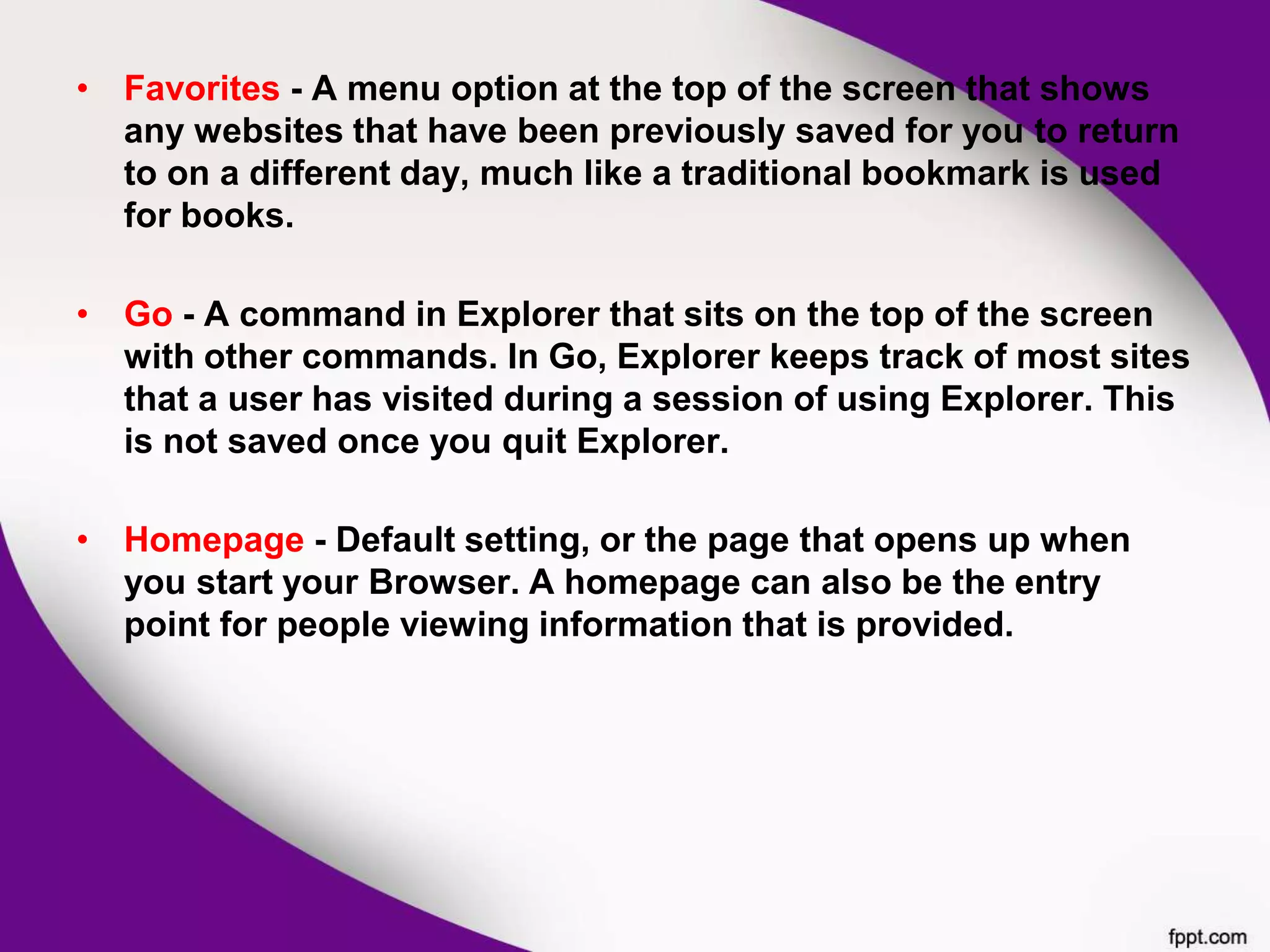 • Favorites - A menu option at the top of the screen that shows
any websites that have been previously saved for you to return
to on a different day, much like a traditional bookmark is used
for books.
• Go - A command in Explorer that sits on the top of the screen
with other commands. In Go, Explorer keeps track of most sites
that a user has visited during a session of using Explorer. This
is not saved once you quit Explorer.
• Homepage - Default setting, or the page that opens up when
you start your Browser. A homepage can also be the entry
point for people viewing information that is provided.
 