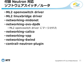 15Copyright?2016 NTT corp. All Rights Reserved.
? ML2 openvswitch driver
? ML2 linuxbridge driver
? networking-midonet
? networking-ovs-dpdk
? ML2 openvswitch driver ˥ީ`줿
? networking-calico
? networking-vpp
? networking-6wind
? contrail-neutron-plugin
h Neutron 
եȥå`
 