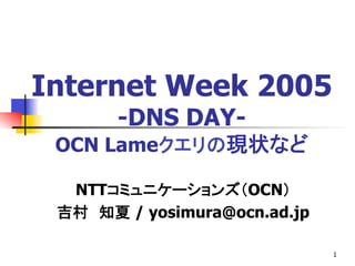 1
Internet Week 2005
-DNS DAY-
OCN Lameクエリの現状など
NTTコミュニケーションズ（OCN）
吉村　知夏 / yosimura@ocn.ad.jp
 