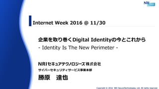 Copyright © 2016 NRI SecureTechnologies, Ltd. All rights reserved.
企業を取り巻くDigital Identityの今とこれから
- Identity Is The New Perimeter -
Internet Week 2016 @ 11/30
サイバーセキュリティサービス事業本部
勝原 達也
 