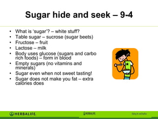 Sugar hide and seek – 9-4 What is ‘sugar’? – white stuff? Table sugar – sucrose (sugar beets) Fructose – fruit Lactose – milk Body uses glucose (sugars and carbo rich foods) – form in blood Empty sugars (no vitamins and minerals) Sugar even when not sweet tasting! Sugar does not make you fat – extra calories does 