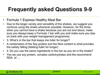 Frequently asked Questions 9-9 Formula 1 Express Healthy Meal Bar Due to the larger variety and versatility of the shakes, we suggest you continue using the shake whenever possible. However, for the times when you cannot have a shake because you are out and about, make sure you always keep a Formula 1 bar with you and make sure you stay on track with your weight management programme.  3. What’s in the bar that keeps me fuller for longer? A combination of the Soy protein and the fibre content is what provides the satiety felling (feleling fuller for longer) 4. Do you use the same ingredients in the bar as you do in the shake?  Yes we use soy protein, complex carbohydrates and the recommend RDA  of … 
