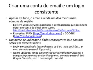 Criar uma conta de email e um login
              consistente
• Apesar de tudo, o email é ainda um dos meios mais
  comuns de registo
   – Existem vários serviços nacionais e internacionais que permitem
     obter um conta de email sem custos
     http://email.about.com/od/freeemailreviews/tp/free_email.01.htm
   – Exemplos: SAPO (http://email.about.com) e GOOGLE
     (http://mail.google.com)
• Um nome de utilizador e dados consistentes que possam
  servir em diversos locais
   – Login personalizado (normalmente de 8 ou mais posições… o
     meu exemplo pessoal: lbgouveia)
   – Nome utilizado, tendo em atenção ser identificador pessoal e
     adequado para o uso pretendido (o meu exemplo pessoal: Luis
     Borges Gouveia, sem a acentuação no Luís)
 
