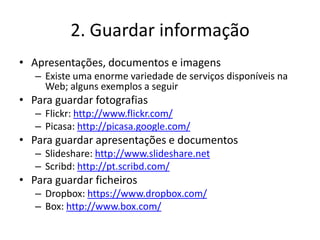 2. Guardar informação
• Apresentações, documentos e imagens
   – Existe uma enorme variedade de serviços disponíveis na
     Web; alguns exemplos a seguir
• Para guardar fotografias
   – Flickr: http://www.flickr.com/
   – Picasa: http://picasa.google.com/
• Para guardar apresentações e documentos
   – Slideshare: http://www.slideshare.net
   – Scribd: http://pt.scribd.com/
• Para guardar ficheiros
   – Dropbox: https://www.dropbox.com/
   – Box: http://www.box.com/
 