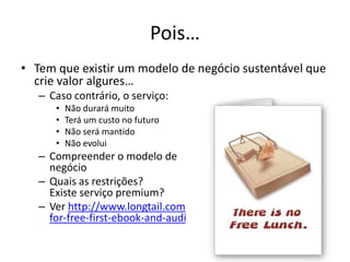 Pois…
• Tem que existir um modelo de negócio sustentável que
  crie valor algures…
   – Caso contrário, o serviço:
      •   Não durará muito
      •   Terá um custo no futuro
      •   Não será mantido
      •   Não evolui
   – Compreender o modelo de
     negócio
   – Quais as restrições?
     Existe serviço premium?
   – Ver http://www.longtail.com/the_long_tail/2009/07/free-
     for-free-first-ebook-and-audiobook-versions-released.html
 