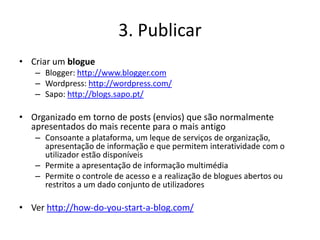 3. Publicar
• Criar um blogue
   – Blogger: http://www.blogger.com
   – Wordpress: http://wordpress.com/
   – Sapo: http://blogs.sapo.pt/

• Organizado em torno de posts (envios) que são normalmente
  apresentados do mais recente para o mais antigo
   – Consoante a plataforma, um leque de serviços de organização,
     apresentação de informação e que permitem interatividade com o
     utilizador estão disponíveis
   – Permite a apresentação de informação multimédia
   – Permite o controle de acesso e a realização de blogues abertos ou
     restritos a um dado conjunto de utilizadores

• Ver http://how-do-you-start-a-blog.com/
 