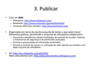 3. Publicar
• Criar um Wiki
    – Wikispaces: http://www.wikispaces.com/
    – Mediawiki: http://www.mediawiki.org/wiki/Me...