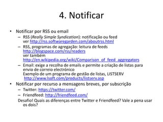 4. Notificar
• Notificar por RSS ou email
   – RSS (Really Simple Syndication): notificação ou feed
     ver http://rss.softwaregarden.com/aboutrss.html
   – RSS, programas de agregação: leitura de feeds
     http://blogspace.com/rss/readers
     ver também
     http://en.wikipedia.org/wiki/Comparison_of_feed_aggregators
   – Email: exige a recolha de emails e permite a criação de listas para
     envio de correio electrónico
     Exemplo de um programa de gestão de listas, LISTSERV
     http://www.lsoft.com/products/listserv.asp
• Notificar por recurso a mensagens breves, por subscrição
   – Twitter: https://twitter.com/
   – Friendfeed: http://friendfeed.com/
   Desafio! Quais as diferenças entre Twitter e Friendfeed? Vale a pena usar
     os dois?
 