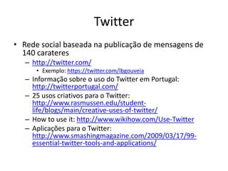Twitter
• Rede social baseada na publicação de mensagens de
  140 carateres
   – http://twitter.com/
      • Exemplo: https://twitter.com/lbgouveia
   – Informação sobre o uso do Twitter em Portugal:
     http://twitterportugal.com/
   – 25 usos criativos para o Twitter:
     http://www.rasmussen.edu/student-
     life/blogs/main/creative-uses-of-twitter/
   – How to use it: http://www.wikihow.com/Use-Twitter
   – Aplicações para o Twitter:
     http://www.smashingmagazine.com/2009/03/17/99-
     essential-twitter-tools-and-applications/
 